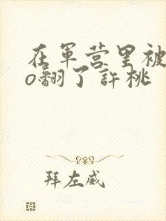 在军营里被cao翻了许桃