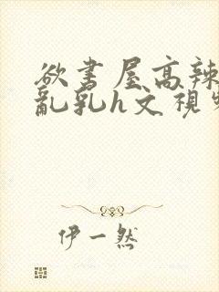 欲书屋高辣h文乱乳h文视频