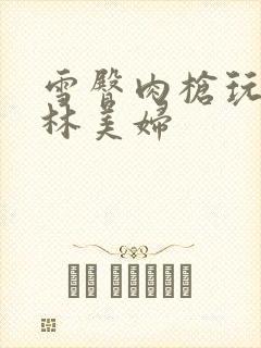 雪臀肉枪玩遍武林美妇