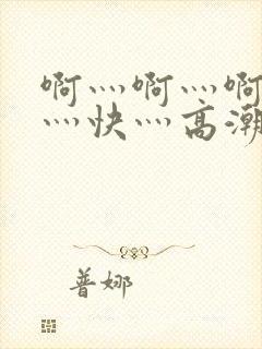 啊灬啊灬啊灬啊灬快灬高潮