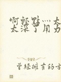 啊轻点灬太粗嗯太深了用力