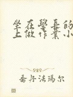 坐在学长的巨大上做作业小说