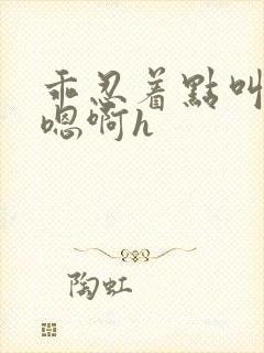 乖忍着点叫出来嗯啊h