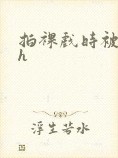 拍裸戏时被c了h