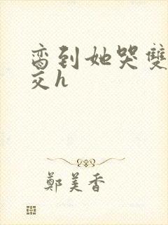 脔到她哭双根宫交h