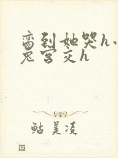 脔到她哭h小白兔宫交h