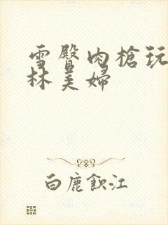 雪臀肉枪玩遍武林美妇