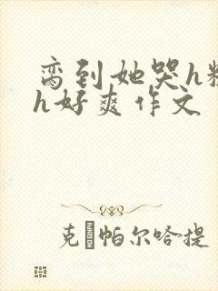 脔到她哭h粗话h好爽作文