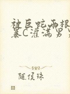 被巨蛇两根强制暴C灌满男男漫画