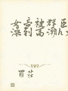 女帝被群臣伦流澡到高潮h文