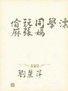 偷玩同学漂亮麻麻张嫣