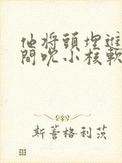 他将头埋进双腿间吮小核软件