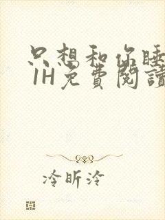 只想和你睡1V 1H免费阅读