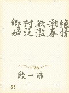 乡村欲潮绝色村妇泛滥春情