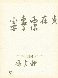 小东西在桌子上要了你