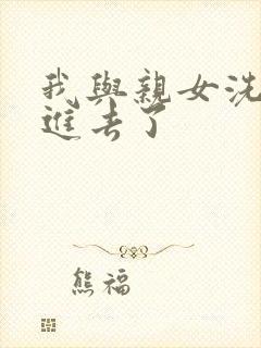 我与亲女洗澡时进去了