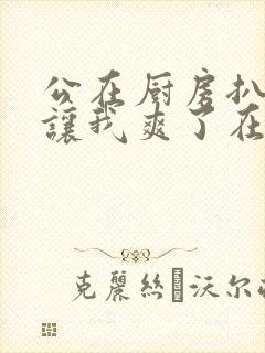 公在厨房扒开腿让我爽了在线观看