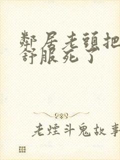 邻居老头把我弄舒服死了