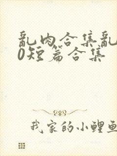 乱肉合集乱500短篇合集