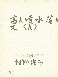高h喷水荡肉欲文〈h〉