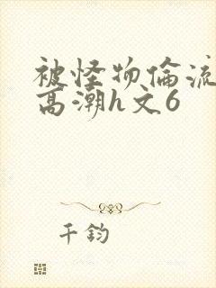 被怪物伦流澡到高潮h文6