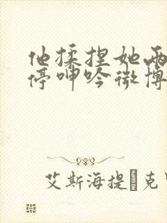 他揉捏她两乳不停呻吟微博