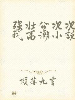 强壮公次次弄得我高潮小说