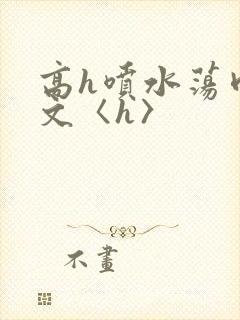 高h喷水荡肉欲文〈h〉