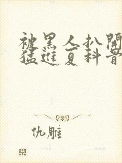 被黑人扒开双腿猛进夏科骨科