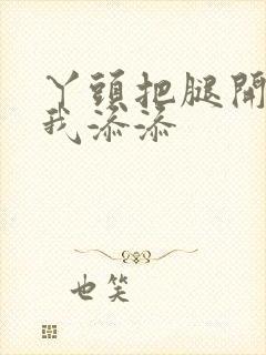 丫头把腿开大让我添添