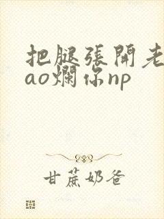 把腿张开老子cao烂你np