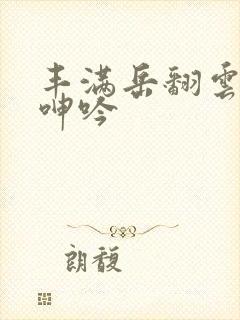 丰满岳翻云覆雨呻吟