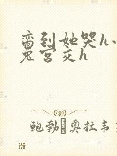 脔到她哭h小白兔宫交h