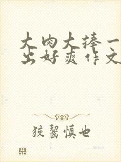 大肉大捧一进一出好爽作文