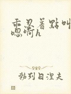 乖忍着点叫出来嗯啊h