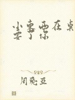 小东西在桌子上要了你