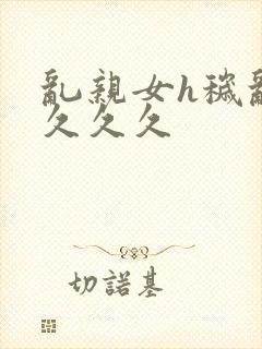 乱亲女h秽乱长久久久