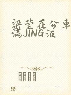 梁莹在公车被灌满JING液