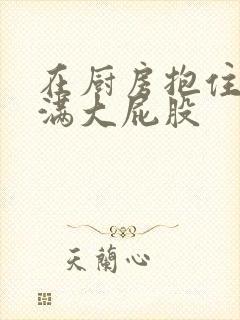 在厨房抱住岳丰满大屁股