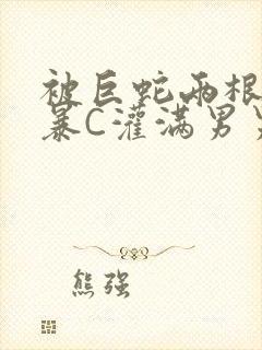 被巨蛇两根强制暴C灌满男男漫画