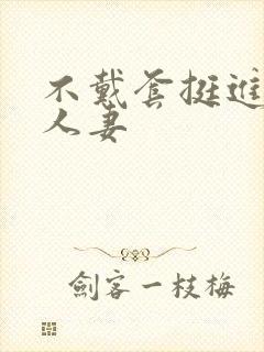 不戴套挺进朋友人妻