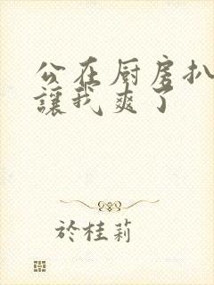 公在厨房扒开腿让我爽了