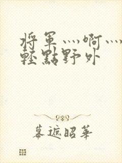 将军灬啊灬啊灬轻点野外