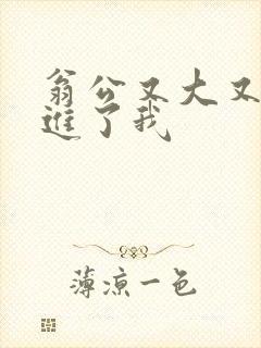 翁公又大又粗挺进了我