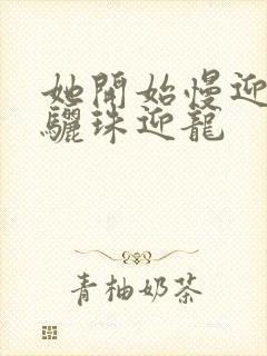 她开始慢迎迎合骊珠迎龙