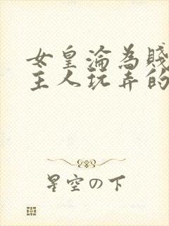 女皇沦为贱妾给主人玩弄的小说