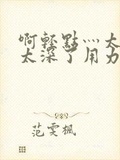 啊轻点灬太粗嗯太深了用力