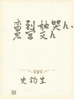 脔到她哭h小白兔宫交h