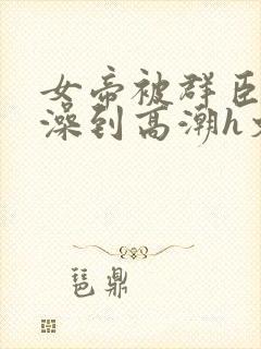 女帝被群臣伦流澡到高潮h文