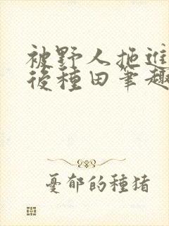 被野人拖进山洞后种田笔趣阁